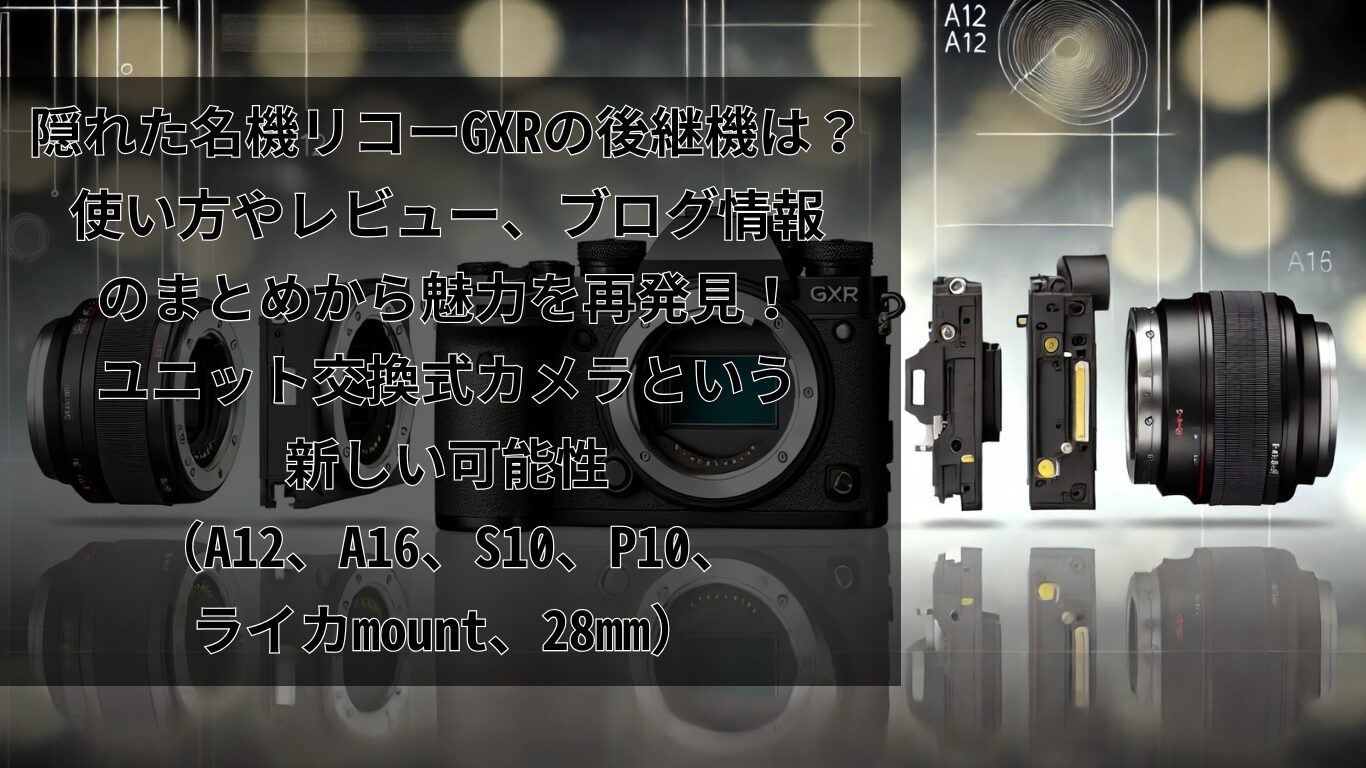 隠れた名機リコーGXRの後継機は？使い方やレビュー、ブログ情報のまとめから魅力を再発見！ユニット（A12、A16、S10、P10、ライカmount、28mm）交換式カメラという新しい可能性